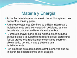 Materia y Energía Al hablar de materia es necesario hacer hincapié en dos conceptos: masa y peso. A menudo estos dos términos se utilizan incorrecta e indistintamente en la conversación cotidiana, es muy importante conocer la diferencia entre ambos. Durante la mayor parte de su historia el ser humano estuvo sujeto a la superficie terrestre la cual ejerce una fuerza gravitatoria relativamente constante sobre un objeto dado, por eso masa y peso se usan indistintamente. Sin embargo esta apreciación cambió una vez que se iniciaron las exploraciones en el espacio. 