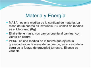 Materia y Energía MASA:  es una medida de la cantidad de materia. La masa de un cuerpo es invariable. Su unidad de medida es el kilogramo (Kg) El aire tiene masa, nos damos cuenta al caminar con viento en contra. PESO: es una medida de la fuerza que ejerce la gravedad sobre la masa de un cuerpo, en el caso de la tierra es la fuerza de gravedad terrestre. El peso es variable 