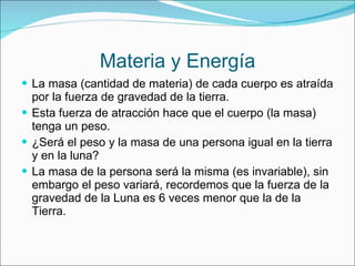 Materia y Energía La masa (cantidad de materia) de cada cuerpo es atraída por la fuerza de gravedad de la tierra. Esta fuerza de atracción hace que el cuerpo (la masa) tenga un peso. ¿Será el peso y la masa de una persona igual en la tierra y en la luna? La masa de la persona será la misma (es invariable), sin embargo el peso variará, recordemos que la fuerza de la gravedad de la Luna es 6 veces menor que la de la Tierra. 