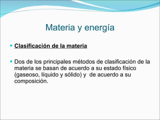 Materia y energía Clasificación de la materia Dos de los principales métodos de clasificación de la materia se basan de acuerdo a su estado físico (gaseoso, líquido y sólido) y  de acuerdo a su composición. 
