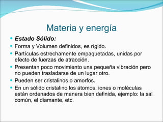 Materia y energía Estado Sólido:  Forma y Volumen definidos, es rígido. Partículas estrechamente empaquetadas, unidas por efecto de fuerzas de atracción. Presentan poco movimiento una pequeña vibración pero no pueden trasladarse de un lugar otro.  Pueden ser cristalinos o amorfos.  En un sólido cristalino los átomos, iones o moléculas están ordenados de manera bien definida, ejemplo: la sal común, el diamante, etc. 
