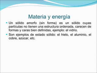 Materia y energía Un sólido amorfo (sin forma) es un sólido cuyas partículas no tienen una estructura ordenada, carecen de formas y caras bien definidas, ejemplo: el vidrio. Son ejemplos de estado sólido: el hielo, el aluminio, el cobre, azúcar, etc. 