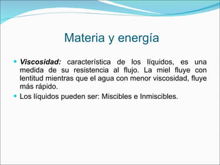 Materia y energía Viscosidad:  característica de los líquidos, es una medida de su resistencia al flujo. La miel fluye con lentitud mientras que el agua con menor viscosidad, fluye más rápido. Los líquidos pueden ser: Miscibles e Inmiscibles. 