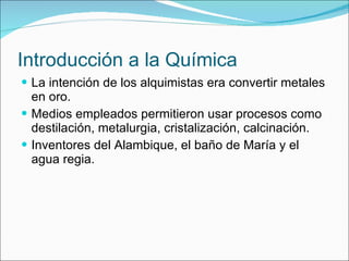 Introducción a la Química La intención de los alquimistas era convertir metales en oro. Medios empleados permitieron usar procesos como destilación, metalurgia, cristalización, calcinación. Inventores del Alambique, el baño de María y el agua regia. 