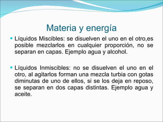 Materia y energía Líquidos Miscibles: se disuelven el uno en el otro,es posible mezclarlos en cualquier proporción, no se separan en capas. Ejemplo agua y alcohol. Líquidos Inmiscibles: no se disuelven el uno en el otro, al agitarlos forman una mezcla turbia con gotas diminutas de uno de ellos, si se los deja en reposo, se separan en dos capas distintas. Ejemplo agua y aceite. 