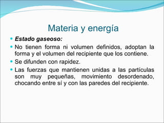 Materia y energía Estado gaseoso: No tienen forma ni volumen definidos, adoptan la forma y el volumen del recipiente que los contiene. Se difunden con rapidez. Las fuerzas que mantienen unidas a las partículas son muy pequeñas, movimiento desordenado, chocando entre sí y con las paredes del recipiente.  