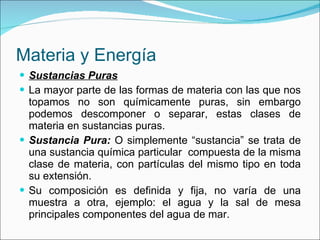 Materia y Energía Sustancias Puras La mayor parte de las formas de materia con las que nos topamos no son químicamente puras, sin embargo podemos descomponer o separar, estas clases de materia en sustancias puras. Sustancia Pura:  O simplemente “sustancia” se trata de una sustancia química particular  compuesta de la misma clase de materia, con partículas del mismo tipo en toda su extensión.  Su composición es definida y fija, no varía de una muestra a otra, ejemplo: el agua y la sal de mesa principales componentes del agua de mar. 