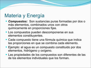 Materia y Energía Compuestos:   Son sustancias puras formadas por dos o más elementos, combinados unos con otros químicamente en proporciones fijas. Los compuestos pueden descomponerse en sus elementos constituyentes. Cada compuesto tiene una fórmula química que indica las proporciones en que se combina cada elemento. Ejemplo: el agua es un compuesto constituido por dos elementos, hidrógeno y oxígeno. Las propiedades de los compuestos son diferentes de las de los elementos individuales que los forman. 