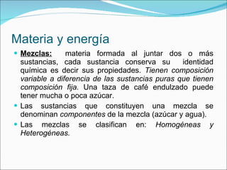 Materia y energía Mezclas:   materia formada al juntar dos o más sustancias, cada sustancia conserva su  identidad química es decir sus propiedades.  Tienen composición variable a diferencia de las sustancias puras que tienen composición fija.  Una taza de café endulzado puede tener mucha o poca azúcar. Las sustancias que constituyen una mezcla se denominan  componentes  de la mezcla (azúcar y agua). Las mezclas se clasifican en:  Homogéneas y Heterogéneas. 