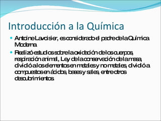 Introducción a la Química Antoine Lavoisier, es considerado el padre de la Química Moderna. Realizó estudios sobre la oxidación de los cuerpos, respiración animal, Ley de la conservación de la masa, dividió a los elementos en metales y no metales, dividió a compuestos en ácidos, bases y sales, entre otros descubrimientos. 