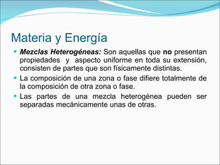 Materia y Energía Mezclas Heterogéneas:  Son aquellas que  no  presentan propiedades  y  aspecto uniforme en toda su extensión, consisten de partes que son físicamente distintas. La composición de una zona o fase difiere totalmente de la composición de otra zona o fase. Las partes de una mezcla heterogénea pueden ser separadas mecánicamente unas de otras. 