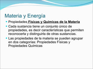 Materia y Energía Propiedades  Físicas y Químicas de la Materia Cada sustancia tiene un conjunto único de propiedades, es decir características que permiten reconocerla y distinguirla de otras sustancias. Las propiedades de la materia se pueden agrupar en dos categorías: Propiedades Físicas y Propiedades Químicas 
