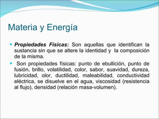 Materia y Energía Propiedades Físicas:  Son aquellas que identifican la sustancia sin que se altere la identidad y  la composición de la misma. Son propiedades físicas: punto de ebullición, punto de fusión, brillo, volatilidad, color, sabor, suavidad, dureza, lubricidad, olor, ductilidad, maleabilidad, conductividad eléctrica, se disuelve en el agua, viscosidad (resistencia al flujo), densidad (relación masa-volumen). 