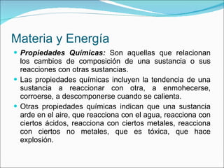Materia y Energía Propiedades Químicas:  Son aquellas que relacionan los cambios de composición de una sustancia o sus reacciones con otras sustancias. Las propiedades químicas incluyen la tendencia de una sustancia a reaccionar con otra, a enmohecerse, corroerse, a descomponerse cuando se calienta. Otras propiedades químicas indican que una sustancia arde en el aire, que reacciona con el agua, reacciona con ciertos ácidos, reacciona con ciertos metales, reacciona con ciertos no metales, que es tóxica, que hace explosión. 