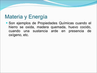 Materia y Energía Son ejemplos de Propiedades Químicas cuando el hierro se oxida, madera quemada, huevo cocido, cuando una sustancia arde en presencia de oxígeno, etc. 