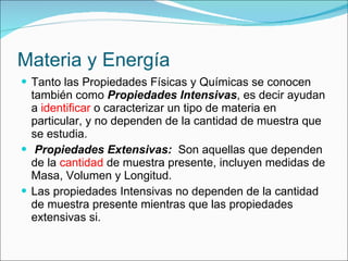 Materia y Energía Tanto las Propiedades Físicas y Químicas se conocen también como  Propiedades Intensivas , es decir ayudan a  identificar  o caracterizar un tipo de materia en particular, y no dependen de la cantidad de muestra que se estudia. Propiedades Extensivas:   Son aquellas que dependen de la  cantidad  de muestra presente, incluyen medidas de Masa, Volumen y Longitud. Las propiedades Intensivas no dependen de la cantidad de muestra presente mientras que las propiedades extensivas si. 