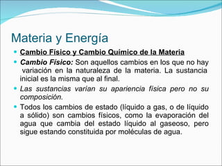 Materia y Energía Cambio Físico y Cambio Químico de la Materia Cambio Físico:  Son aquellos cambios en los que no hay  variación en la naturaleza de la materia. La sustancia inicial es la misma que al final. Las sustancias varían su apariencia física pero no su composición. Todos los cambios de estado (líquido a gas, o de líquido a sólido) son cambios físicos, como la evaporación del agua que cambia del estado líquido al gaseoso, pero sigue estando constituida por moléculas de agua. 