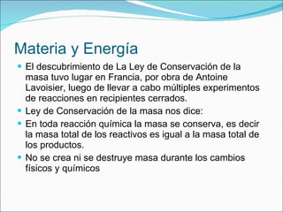 Materia y Energía El descubrimiento de La Ley de Conservación de la masa tuvo lugar en Francia, por obra de Antoine Lavoisier, luego de llevar a cabo múltiples experimentos de reacciones en recipientes cerrados. Ley de Conservación de la masa nos dice: En toda reacción química la masa se conserva, es decir la masa total de los reactivos es igual a la masa total de los productos. No se crea ni se destruye masa durante los cambios físicos y químicos 