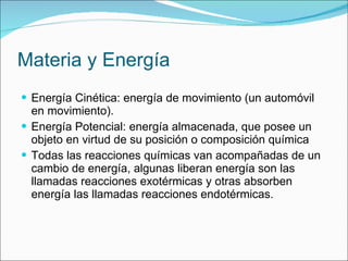 Materia y Energía Energía Cinética: energía de movimiento (un automóvil en movimiento). Energía Potencial: energía almacenada, que posee un objeto en virtud de su posición o composición química  Todas las reacciones químicas van acompañadas de un cambio de energía, algunas liberan energía son las llamadas reacciones exotérmicas y otras absorben energía las llamadas reacciones endotérmicas. 