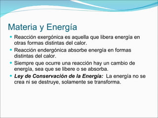 Materia y Energía Reacción exergónica es aquella que libera energía en otras formas distintas del calor. Reacción endergónica absorbe energía en formas distintas del calor. Siempre que ocurre una reacción hay un cambio de energía, sea que se libere o se absorba. Ley de Conservación de la Energía:   La energía no se crea ni se destruye, solamente se transforma. 