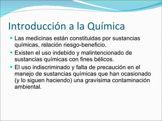 Introducción a la Química Las medicinas están constituidas por sustancias químicas, relación riesgo-beneficio. Existen el uso indebido y malintencionado de sustancias químicas con fines bélicos. El uso indiscriminado y falta de precaución en el manejo de sustancias químicas que han ocasionado (y lo siguen haciendo) una gravísima contaminación ambiental. 