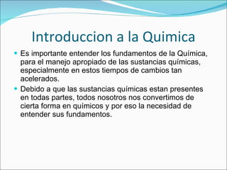 Introduccion a la Quimica Es importante entender los fundamentos de la Química, para el manejo apropiado de las sustancias químicas, especialmente en estos tiempos de cambios tan acelerados. Debido a que las sustancias químicas estan presentes en todas partes, todos nosotros nos convertimos de cierta forma en químicos y por eso la necesidad de entender sus fundamentos. 