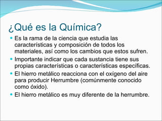 ¿Qué es la Química? Es la rama de la ciencia que estudia las características y composición de todos los materiales, así como los cambios que estos sufren. Importante indicar que cada sustancia tiene sus propias características o características específicas. El hierro metálico reacciona con el oxígeno del aire para producir Herrumbre (comúnmente conocido como óxido). El hierro metálico es muy diferente de la herrumbre. 