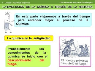 I - Unidad : Química orgánica          I.E.P «Nuestra Señora de Guadalupe»




              En esta parte viajaremos a través del tiempo
               para entender mejor el proceso de la
              Química.




     Probablemente       los
     conocimientos    de    la
     química se inicio con el
     descubrimiento      del
     fuego.
 