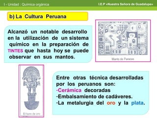 I - Unidad : Química orgánica                   I.E.P «Nuestra Señora de Guadalupe»




  Alcanzó un notable desarrollo
  en la utilización de un sistema
   químico en la preparación de
  TINTES que hasta hoy se puede
   observar en sus mantos.


                                Entre otras técnica desarrolladas
                                por los peruanos son:
                                -Cerámica decoradas
                                -Embalsamiento de cadáveres.
                                -La metalurgia del oro y la plata.
 