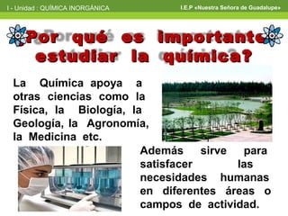 I - Unidad : QUÍMICA INORGÁNICA   I.E.P «Nuestra Señora de Guadalupe»




  ¿Por qué es importante
    estudiar la química?
 La Química apoya a
 otras ciencias como la
 Física, la Biología, la
 Geología, la Agronomía,
 la Medicina etc.
                        Además     sirve  para
                        satisfacer       las
                        necesidades humanas
                        en diferentes áreas o
                        campos de actividad.
 