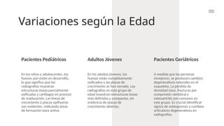 Variaciones según la Edad
Pacientes Pediátricos Adultos Jóvenes Pacientes Geriátricos
En los niños y adolescentes, los
huesos aún están en desarrollo,
lo que significa que las
radiografías muestran
estructuras óseas parcialmente
osificadas y cartílagos en proceso
de maduración. Las líneas de
crecimiento o placas epifisarias
son evidentes, indicando áreas
de formación ósea activa.
En los adultos jóvenes, los
huesos están completamente
osificados y las placas de
crecimiento se han cerrado. Las
radiografías en este grupo de
edad muestran estructuras óseas
más definidas y compactas, sin
evidencia de placas de
crecimiento abiertas.
A medida que las personas
envejecen, se producen cambios
degenerativos naturales en el
esqueleto. La pérdida de
densidad ósea, fracturas por
compresión vertebral y
osteoartritis son comunes en
este grupo. Es crucial identificar
signos de osteoporosis y cambios
articulares degenerativos en
radiografías.
 