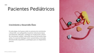 Pacientes Pediátricos
Crecimiento y Desarrollo Óseo
En esta etapa, los huesos están en proceso de crecimiento
y desarrollo. Las radiografías muestran estructuras óseas
parcialmente osificadas, cartílagos en maduración y líneas
de crecimiento visibles, indicando áreas de formación ósea
activa. Es esencial distinguir entre características normales
del desarrollo esquelético y patologías para un diagnóstico
preciso.
Photos provided by Unsplash
 