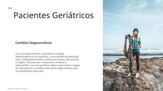 Pacientes Geriátricos
Cambios Degenerativos
Con el envejecimiento, se producen cambios
degenerativos en el esqueleto, como pérdida de densidad
ósea. Radiográficamente se observan huesos más porosos
y frágiles, fracturas por compresión vertebral y
osteoartritis. Los quiroprácticos deben estar alerta a signos
de osteoporosis y cambios articulares degenerativos para
un tratamiento adecuado.
Photos provided by Unsplash
 