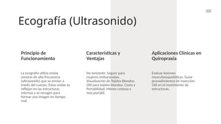 Ecografía (Ultrasonido)
Principio de
Funcionamiento
Características y
Ventajas
Aplicaciones Clínicas en
Quiropraxia
La ecografía utiliza ondas
sonoras de alta frecuencia
(ultrasonido) que se envían a
través del cuerpo. Estas ondas se
reflejan en las estructuras
internas y se recogen para
formar una imagen en tiempo
real.
No Ionizante: Seguro para
mujeres embarazadas.
Visualización de Tejidos Blandos:
Útil para tejidos blandos. Costo y
Portabilidad: Menos costosa y
más portátil.
Evaluar lesiones
musculoesqueléticas. Guiar
procedimientos de inyección.
Útil en el movimiento de
estructuras.
 
