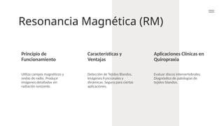 Resonancia Magnética (RM)
Principio de
Funcionamiento
Características y
Ventajas
Aplicaciones Clínicas en
Quiropraxia
Utiliza campos magnéticos y
ondas de radio. Produce
imágenes detalladas sin
radiación ionizante.
Detección de Tejidos Blandos.
Imágenes Funcionales y
dinámicas. Segura para ciertas
aplicaciones.
Evaluar discos intervertebrales.
Diagnóstico de patologías de
tejidos blandos.
 