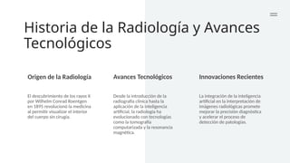 Historia de la Radiología y Avances
Tecnológicos
Origen de la Radiología Avances Tecnológicos Innovaciones Recientes
El descubrimiento de los rayos X
por Wilhelm Conrad Roentgen
en 1895 revolucionó la medicina
al permitir visualizar el interior
del cuerpo sin cirugía.
Desde la introducción de la
radiografía clínica hasta la
aplicación de la inteligencia
artificial, la radiología ha
evolucionado con tecnologías
como la tomografía
computarizada y la resonancia
magnética.
La integración de la inteligencia
artificial en la interpretación de
imágenes radiológicas promete
mejorar la precisión diagnóstica
y acelerar el proceso de
detección de patologías.
 