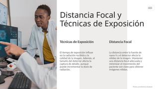 Distancia Focal y
Técnicas de Exposición
Distancia Focal
La distancia entre la fuente de
rayos X y el detector afecta la
nitidez de la imagen. Mantener
una distancia focal adecuada y
minimizar el movimiento del
paciente son clave para obtener
imágenes nítidas.
El tiempo de exposición influye
en la radiación recibida y la
calidad de la imagen. Además, el
tamaño del detector afecta la
captura de detalle, aunque
puede incrementar la dosis de
radiación.
Photos provided by Unsplash
Técnicas de Exposición
 