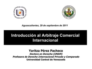 Introducción al Arbitraje Comercial Internacional Yaritza Pérez Pacheco Doctora en Derecho (UNAM) Profesora de Derecho Internacional Privado y Comparado Universidad Central de Venezuela Aguascalientes, 29 de septiembre de 2011   