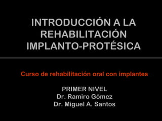 INTRODUCCIÓN A LA
REHABILITACIÓN
IMPLANTO-PROTÉSICA
Curso de rehabilitación oral con implantes
PRIMER NIVEL
Dr. Ramiro Gómez
Dr. Miguel A. Santos
 