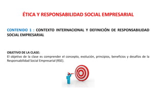 ÉTICA Y RESPONSABILIDAD SOCIAL EMPRESARIAL
CONTENIDO 1 : CONTEXTO INTERNACIONAL Y DEFINICIÓN DE RESPONSABILIDAD
SOCIAL EMPRESARIAL
OBJETIVO DE LA CLASE:
El objetivo de la clase es comprender el concepto, evolución, principios, beneficios y desafíos de la
Responsabilidad Social Empresarial (RSE).
 