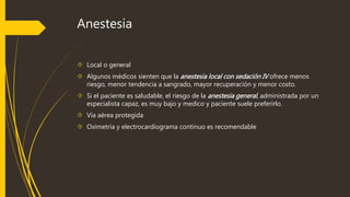 Anestesia 
 Local o general 
 Algunos médicos sienten que la anestesia local con sedación IV ofrece menos 
riesgo, menor tendencia a sangrado, mayor recuperación y menor costo. 
 Si el paciente es saludable, el riesgo de la anestesia general , administrada por un 
especialista capaz, es muy bajo y medico y paciente suele preferirlo. 
 Vía aérea protegida 
 Oximetría y electrocardiograma continuo es recomendable 
 