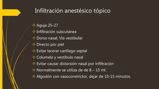 Infiltración anestésico tópico 
 Aguja 25-27 
 Infiltración subcutánea 
 Dorso nasal, Vía vestibular 
 Directo por piel 
 Evitar lacerar cartílago septal 
 Columela y vestíbulo nasal 
 Evitar causar distorsión nasal por infiltración 
 Normalmente se utiliza de de 8 – 15 ml 
 Algodón con vasoconstrictor, dejar de 10-15 minutos. 
 