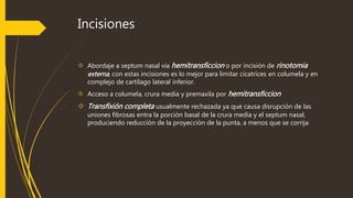 Incisiones 
 Abordaje a septum nasal vía hemitransficcion o por incisión de rinotomia 
externa, con estas incisiones es lo mejor para limitar cicatrices en columela y en 
complejo de cartílago lateral inferior. 
 Acceso a columela, crura media y premaxila por hemitransficcion 
 Transfixión completa usualmente rechazada ya que causa disrupción de las 
uniones fibrosas entra la porción basal de la crura media y el septum nasal, 
produciendo reducción de la proyección de la punta, a menos que se corrija 
 
