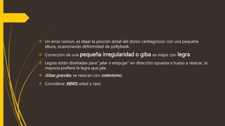  Un error común, es dejar la porción distal del dorso cartilaginoso con una pequeña 
altura, ocasionando deformidad de pollybeak. 
 Corrección de una pequeña irregularidad o giba es mejor con legra 
 Legras están diseñadas para” jalar o empujar” en dirección opuesta a hueso a resecar, la 
mayoría prefiere la legra que jala. 
 Gibas grandes , se resecan con osteotomo. 
 Considerar sexo, edad y raza 
 