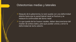 Osteotomias medias y laterales 
 Después de la gibectomia, la nariz queda con una deformidad 
abierta hasta que la pared lateral nasal se fracture y se 
restaure la continuidad del dorso nasal 
 Lo que queda de los huesos nasales, deben desconectarse del 
maxilar de ambos lados, para que puedar unirse y cerrar la 
deformidad de techo abierto 
 