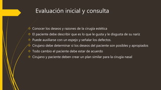 Evaluación inicial y consulta 
 Conocer los deseos y razones de la cirugía estética 
 El paciente debe describir que es lo que le gusta y le disgusta de su nariz 
 Puede auxiliarse con un espejo y señalar los defectos. 
 Cirujano debe determinar si los deseos del paciente son posibles y apropiados 
 Todo cambio el paciente debe estar de acuerdo 
 Cirujano y paciente deben crear un plan similar para la cirugía nasal 
 