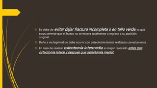  Se debe de evitar dejar fractura incompleta o en tallo verde, ya que 
estos permite que el hueso no se mueva totalmente o regrese a su posición 
original 
 Daño a via lagrimal de debe ocurrir con osteotomía lateral realizada correctamente 
 En caso de realizar osteotomía intermedia , es mejor realizarlo antes que 
osteotomia lateral y después que osteotomía medial. 
 