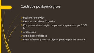 Cuidados postquirúrgicos 
 Posición semifowler 
 Elevación de cabeza 30 grados 
 Compresas frías en región de parpados y paranasal por 12-24 
hrs 
 Analgésicos 
 Antibiótico profiláctico 
 Evitar esfuerzos y levantar objetos pesados por 2-3 semanas 
 