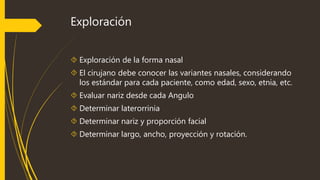 Exploración 
 Exploración de la forma nasal 
 El cirujano debe conocer las variantes nasales, considerando 
los estándar para cada paciente, como edad, sexo, etnia, etc. 
 Evaluar nariz desde cada Angulo 
 Determinar laterorrinia 
 Determinar nariz y proporción facial 
 Determinar largo, ancho, proyección y rotación. 
 