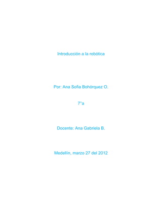 Introducción a la robótica




Por: Ana Sofia Bohórquez O.


            7°a




 Docente: Ana Gabriela B.




Medellín, marzo 27 del 2012
 